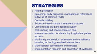 STRATEGIES
o Health promotion
o Screening, early diagnosis, management, referral and
follow-up of common NCDs
o Capacity building
o Evidence based standard treatment protocols
o Uninterrupted drug and logistics supply
o Task sharing and people-centered care
o Information system for data entry, longitudinal patient
records
o Monitoring, supervision, evaluation and surveillance
including technology enabled interventions
o Multi-sectoral coordination and linkages
o Implementation research and generation of evidences
77
 