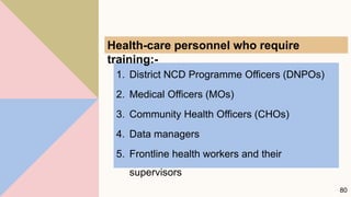 1. District NCD Programme Officers (DNPOs)
2. Medical Officers (MOs)
3. Community Health Officers (CHOs)
4. Data managers
5. Frontline health workers and their
supervisors
80
Health-care personnel who require
training:-
 