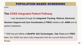 POPULATION BASED SCREENING
Contd…
The CDSS Integrated Patient Pathway
- was developed through the Integrated Tracking, Referral, Electronic
Decision Support and Care Coordination (I-TREC) initiative with AIIMS and its
partner institutions.
***With the joint efforts of MoHFW, Dell Technologies, Tata Trust and I-TREC
team, the CDSS has been fully integrated with the current National NCD
Portal.
85
 