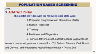 POPULATION BASED SCREENING
Contd…
3. AB-HWC Portal
- This portal provides with the following data state-wise:
1. Proposed, Progressive and Operational HWCs
2. Human Resources
3. Training
4. Medicines and Diagnostics
5. Service deliveries such as total footfalls, yoga/wellness
sessions conducted, persons screened for HTN, DM and Cancers (Oral, Breast
and Cervical) and the persons received treatment for HTN and DM
86
 