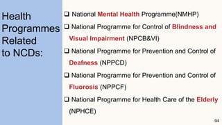  National Mental Health Programme(NMHP)
 National Programme for Control of Blindness and
Visual Impairment (NPCB&VI)
 National Programme for Prevention and Control of
Deafness (NPPCD)
 National Programme for Prevention and Control of
Fluorosis (NPPCF)
 National Programme for Health Care of the Elderly
(NPHCE)
94
Health
Programmes
Related
to NCDs:
 