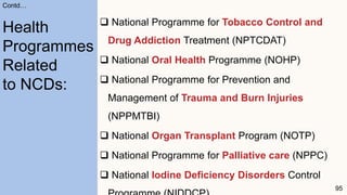  National Programme for Tobacco Control and
Drug Addiction Treatment (NPTCDAT)
 National Oral Health Programme (NOHP)
 National Programme for Prevention and
Management of Trauma and Burn Injuries
(NPPMTBI)
 National Organ Transplant Program (NOTP)
 National Programme for Palliative care (NPPC)
 National Iodine Deficiency Disorders Control
95
Contd…
Health
Programmes
Related
to NCDs:
 