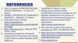 REFERENCES
1. Park’s Textbook of PREVENTIVE AND
SOCIAL MEDICINE – K. Park; 27th
edition
2. IAPSM’s TEXTBOOK OF COMMUNITY
MEDICINE – AM Kadri; 2nd edition
3. NCD Data Portal of WHO;
https://ncdportal.org/;
https://ncdportal.org/CountryProfile/GH
E110/IND
4. https://ncd.nhp.gov.in/ ; National NCD
Portal - India
5. Operational Guidelines of National
Programme for Prevention and Control
of Non-Communicable Diseases (2023-
2030) pdf.
les/NFHS-5_Phase-II_0.pdf
7. Global Cancer Statistics 2020:
GLOBOCAN Estimates of Incidence and
Mortality Worldwide for 36 Cancers in
185 Countries; International Agency for
Research on Cancer/World Health
Organization.
https://cacancerjournal.com
8. 356-india-fact-sheets; India; Source:
www.who.int; IARC, GLOBOCAN 2020.
9. https://www.who.int/teams/noncommuni
cable-diseases/surveillance/systems-
tools/steps/instrument
10.https://google.com
 