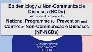HARIMU BARGAYARY
POST GRADUATE
RESIDENT
Epidemiology of Non-Communicable
Diseases (NCDs)
with special reference to
National Programme for Prevention and
Control of Non-Communicable Diseases
(NP-NCDs)
1
 