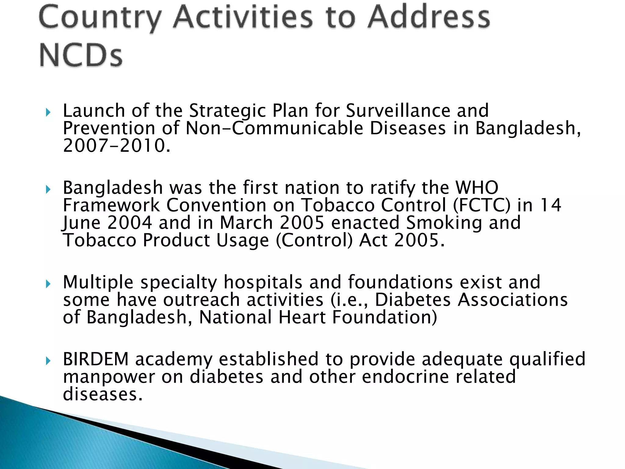  Launch of the Strategic Plan for Surveillance and
Prevention of Non-Communicable Diseases in Bangladesh,
2007-2010.
 Bangladesh was the first nation to ratify the WHO
Framework Convention on Tobacco Control (FCTC) in 14
June 2004 and in March 2005 enacted Smoking and
Tobacco Product Usage (Control) Act 2005.
 Multiple specialty hospitals and foundations exist and
some have outreach activities (i.e., Diabetes Associations
of Bangladesh, National Heart Foundation)
 BIRDEM academy established to provide adequate qualified
manpower on diabetes and other endocrine related
diseases.
 