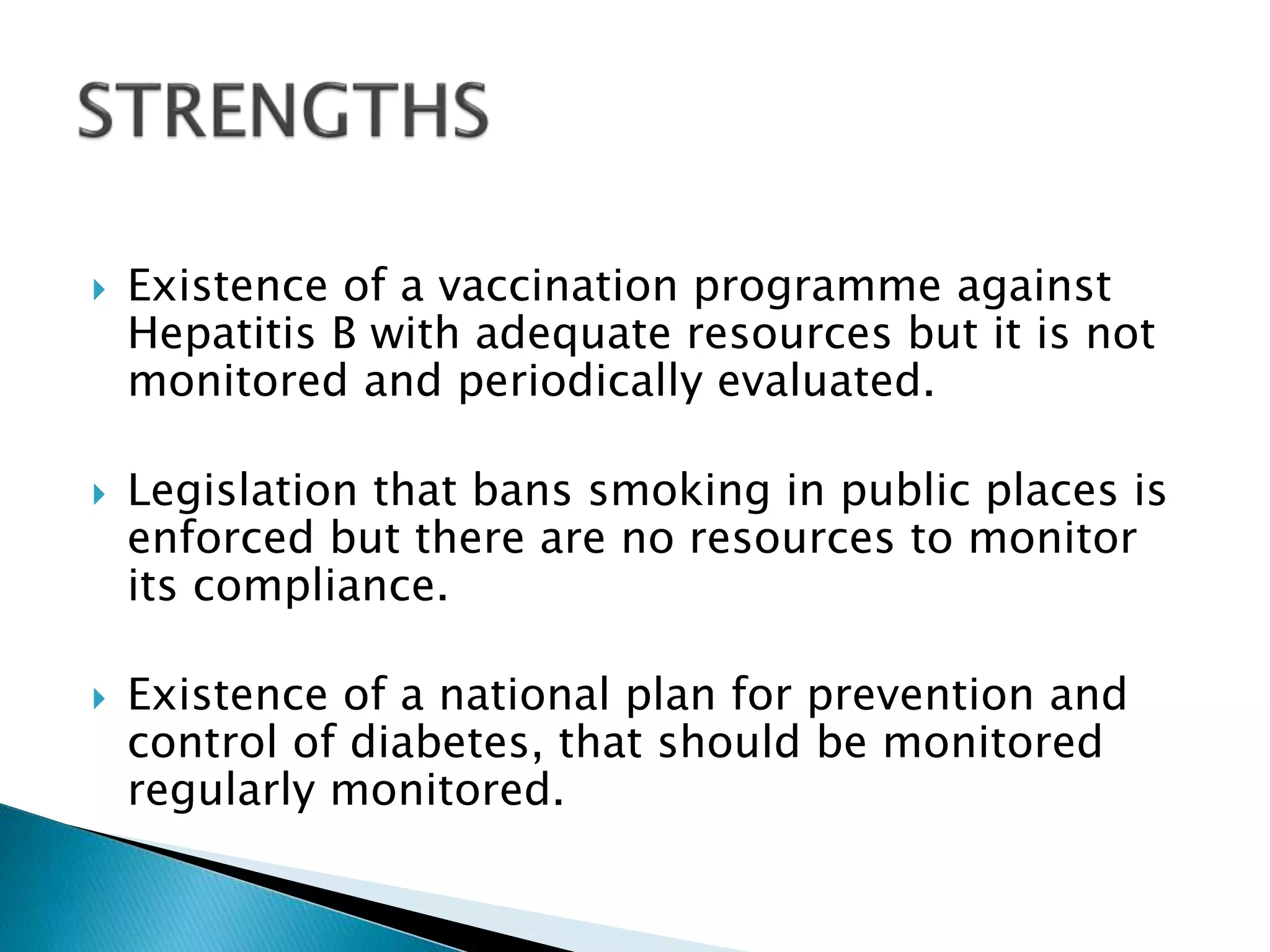  Existence of a vaccination programme against
Hepatitis B with adequate resources but it is not
monitored and periodically evaluated.
 Legislation that bans smoking in public places is
enforced but there are no resources to monitor
its compliance.
 Existence of a national plan for prevention and
control of diabetes, that should be monitored
regularly monitored.
 