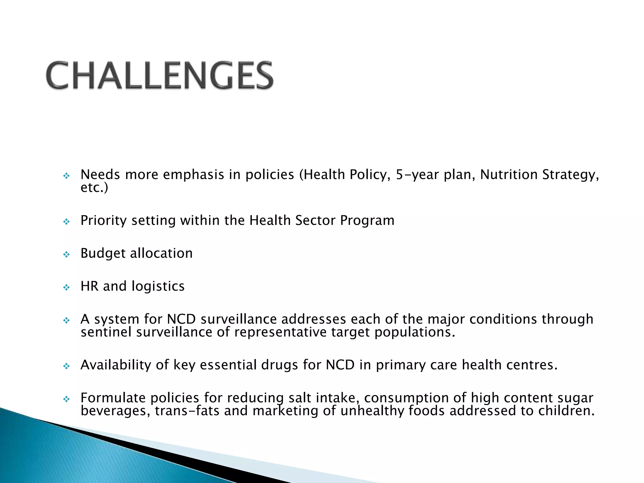  Needs more emphasis in policies (Health Policy, 5-year plan, Nutrition Strategy,
etc.)
 Priority setting within the Health Sector Program
 Budget allocation
 HR and logistics
 A system for NCD surveillance addresses each of the major conditions through
sentinel surveillance of representative target populations.
 Availability of key essential drugs for NCD in primary care health centres.
 Formulate policies for reducing salt intake, consumption of high content sugar
beverages, trans-fats and marketing of unhealthy foods addressed to children.
 