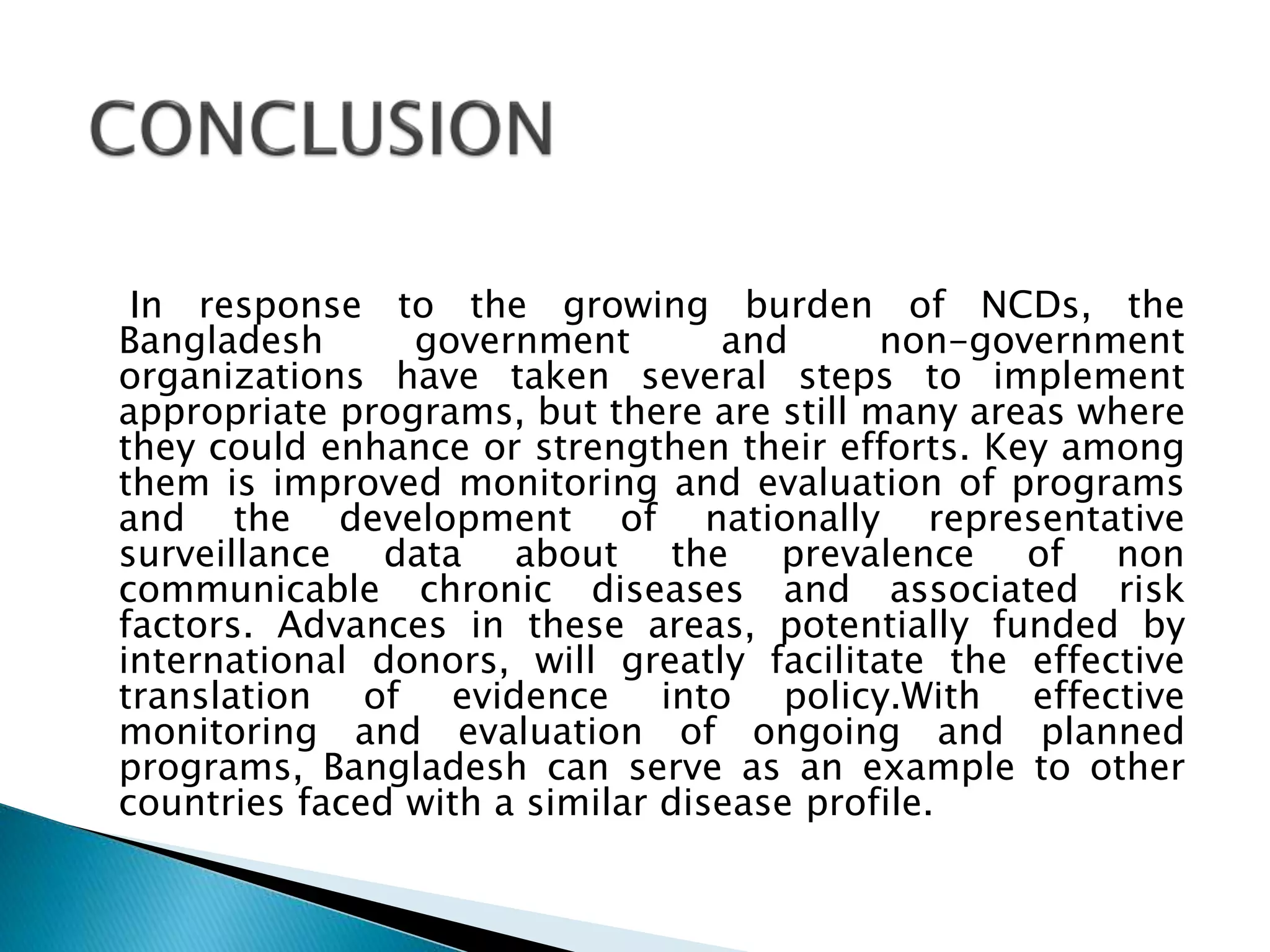 In response to the growing burden of NCDs, the
Bangladesh government and non-government
organizations have taken several steps to implement
appropriate programs, but there are still many areas where
they could enhance or strengthen their efforts. Key among
them is improved monitoring and evaluation of programs
and the development of nationally representative
surveillance data about the prevalence of non
communicable chronic diseases and associated risk
factors. Advances in these areas, potentially funded by
international donors, will greatly facilitate the effective
translation of evidence into policy.With effective
monitoring and evaluation of ongoing and planned
programs, Bangladesh can serve as an example to other
countries faced with a similar disease profile.
 