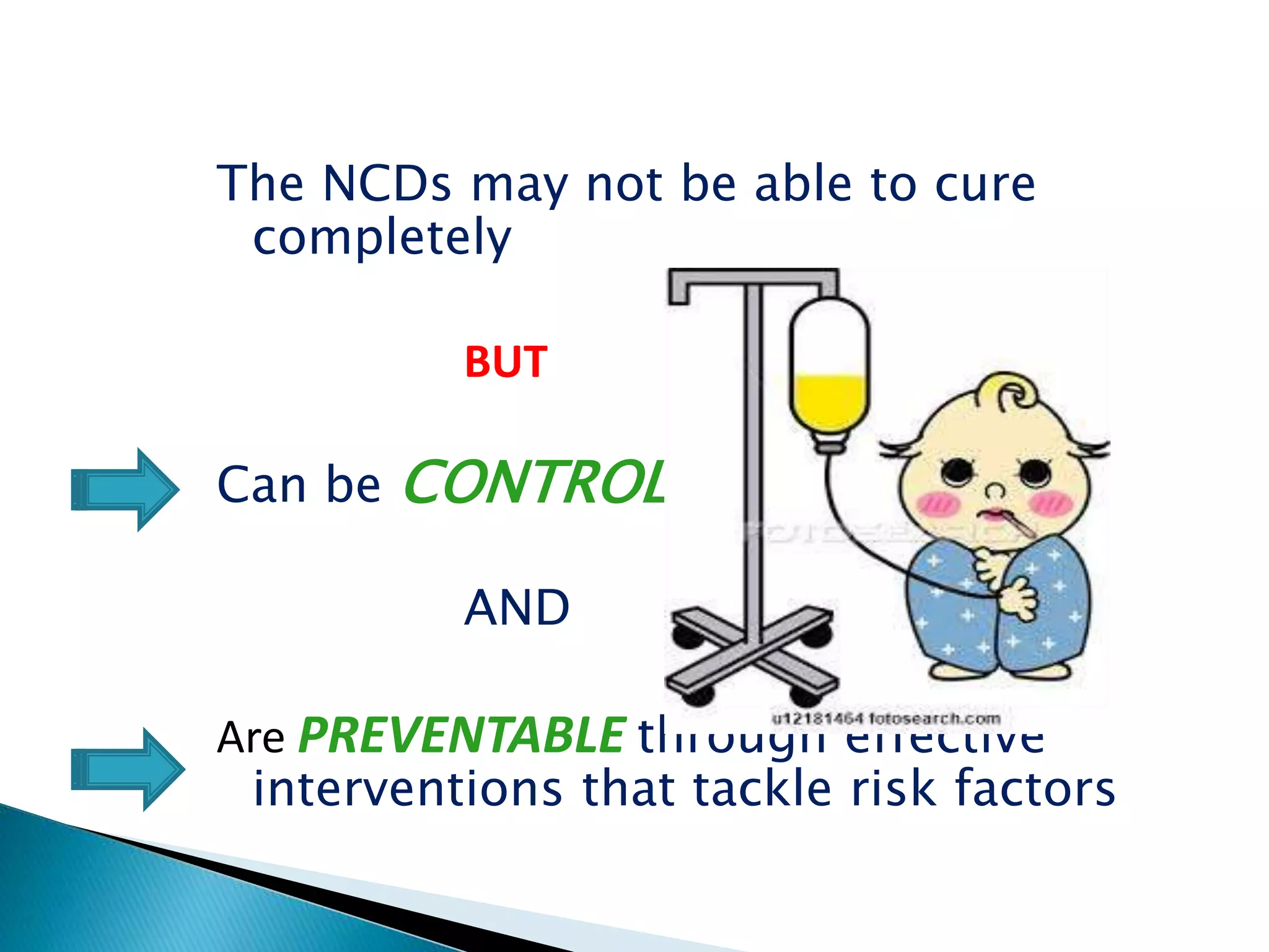 The NCDs may not be able to cure
completely
BUT
Can be CONTROLLED
AND
Are PREVENTABLE through effective
interventions that tackle risk factors
 