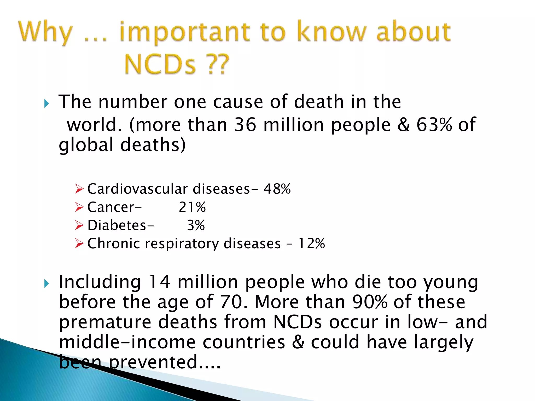  The number one cause of death in the
world. (more than 36 million people & 63% of
global deaths)
 Cardiovascular diseases- 48%
 Cancer- 21%
 Diabetes- 3%
 Chronic respiratory diseases – 12%
 Including 14 million people who die too young
before the age of 70. More than 90% of these
premature deaths from NCDs occur in low- and
middle-income countries & could have largely
been prevented....
 