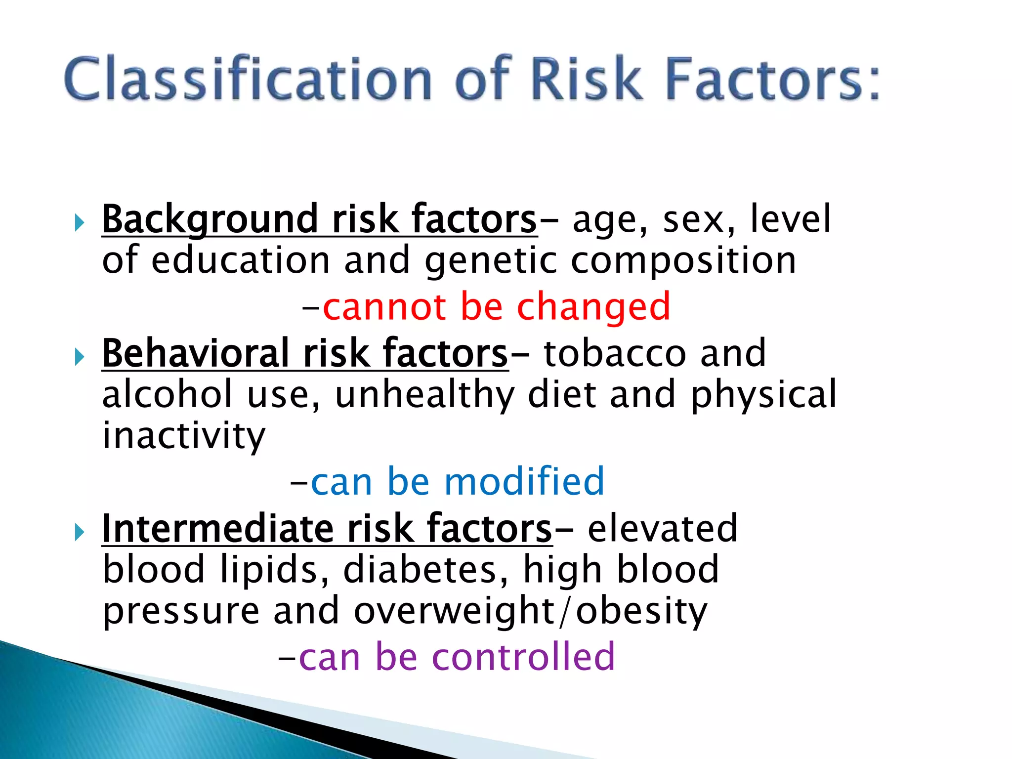 Background risk factors- age, sex, level
of education and genetic composition
-cannot be changed
 Behavioral risk factors- tobacco and
alcohol use, unhealthy diet and physical
inactivity
-can be modified
 Intermediate risk factors- elevated
blood lipids, diabetes, high blood
pressure and overweight/obesity
-can be controlled
 