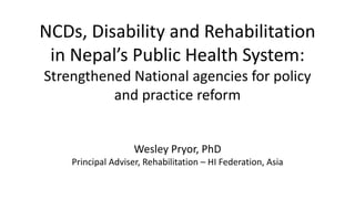 NCDs, Disability and Rehabilitation
in Nepal’s Public Health System:
Strengthened National agencies for policy
and practice reform
Wesley Pryor, PhD
Principal Adviser, Rehabilitation – HI Federation, Asia
 