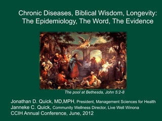 Chronic Diseases, Biblical Wisdom, Longevity:
    The Epidemiology, The Word, The Evidence




                         The pool at Bethesda, John 5:2-8

Jonathan D. Quick, MD,MPH, President, Management Sciences for Health
Janneke C. Quick, Community Wellness Director, Live Well Winona
CCIH Annual Conference, June, 2012
 