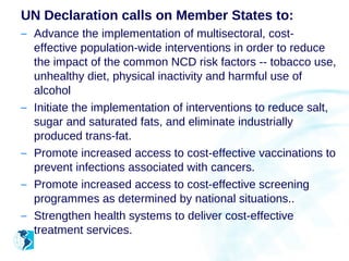 UN Declaration calls on Member States to:
– Advance the implementation of multisectoral, cost-
  effective population-wide interventions in order to reduce
  the impact of the common NCD risk factors -- tobacco use,
  unhealthy diet, physical inactivity and harmful use of
  alcohol
– Initiate the implementation of interventions to reduce salt,
  sugar and saturated fats, and eliminate industrially
  produced trans-fat.
– Promote increased access to cost-effective vaccinations to
  prevent infections associated with cancers.
– Promote increased access to cost-effective screening
  programmes as determined by national situations..
– Strengthen health systems to deliver cost-effective
  treatment services.
 