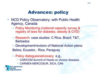 2004




                Advances: policy
• NCD Policy Observatory: with Public Health
  Agency, Canada
   – Policy Monitoring (national capacity survey &
     registry of laws for diabetes, obesity & CVD)
   – Research: case studies: C Rica, Brazil; T&T,
     Barbados
   – Development/revision of National Action plans:
   Belize, Ecuador,. Rica, Paragvay
   – Policy dialogues/advocacy: e.g.,
        • CARICOM Summit of Heads on chronic diseases
        • CARMEN MERCOSUR, SICA, CAN
 Pan American
 Health
 Organization
 