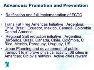 Advances: Promotion and Prevention

• Ratification and full implementation of FCTC

• Trans Fat Free Americas Initiative : Argentina,
  Chile, Brazil, Ecuador, Mexico, Canada, Colombia,
  Central America,
• Regional Salt reduction initiative : Argentina,
  Barbados, Brazil, Canada, Chile, Colombia, C
  Rica, Mexico, Paraguay, Uruguay, US.
• Urban Planning and development of public
  transport to improve physical activity: 38 cities in
  Americas; Ciclovia network, Active cities reward
 