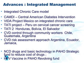 Advances : Integrated Management
• Integrated Chronic Care model
• CAMDI – Central American Diabetes Intervention
• VIDA Project Mexico on integrated chronic care
• TATI project – Peru on cervical cancer screening
• TATI 2 Honduras, Bolivia, El Salvador
• CVD control through community workers Chile,
  Guatemala, Argentina
• CVD risk assessment approach Argentina, Ecuador,
  Jamaica,

• NCD drugs and basic technology in PAHO Strategic
  fund to reduce cost of drugs ;
• HPV Vaccine in PAHO Revolving fund
 