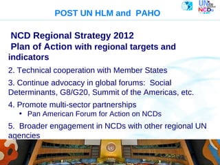 2004

                  POST UN HLM and PAHO

NCD Regional Strategy 2012
Plan of Action with regional targets and
indicators
2. Technical cooperation with Member States
3. Continue advocacy in global forums: Social
Determinants, G8/G20, Summit of the Americas, etc.
4. Promote multi-sector partnerships
   • Pan American Forum for Action on NCDs
5. Broader engagement in NCDs with other regional UN
agencies
   Pan American
   Health
   Organization
 