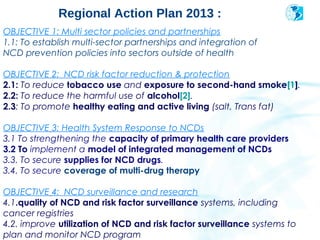 Regional Action Plan 2013 :                            2004




OBJECTIVE 1: Multi sector policies and partnerships
1.1: To establish multi-sector partnerships and integration of
NCD prevention policies into sectors outside of health

OBJECTIVE 2: NCD risk factor reduction & protection
2.1: To reduce tobacco use and exposure to second-hand smoke[1].
2.2: To reduce the harmful use of alcohol[2].
2.3: To promote healthy eating and active living (salt, Trans fat)

OBJECTIVE 3: Health System Response to NCDs
3.1 To strengthening the capacity of primary health care providers
3.2 To implement a model of integrated management of NCDs
3.3. To secure supplies for NCD drugs.
3.4. To secure coverage of multi-drug therapy

OBJECTIVE 4: NCD surveillance and research
4.1.quality of NCD and risk factor surveillance systems, including
cancer registries
       Pan American
4.2. improve utilization of NCD and risk factor surveillance systems to
       Health
       Organization
plan and monitor NCD program
 