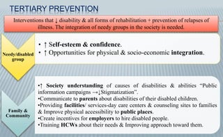 Needy/disabled
group
• ↑ Self-esteem & confidence.
• ↑ Opportunities for physical & socio-economic integration.
Family &
Community
•↑ Society understanding of causes of disabilities & abilities “Public
information campaigns →↓Stigmatization”.
•Communicate to parents about disabilities of their disabled children.
•Providing facilities/ services-day care centers & counseling sites to families
& Improve physical accessibility to public places.
•Create incentives for employers to hire disabled people.
•Training HCWs about their needs & Improving approach toward them.
Interventions that ↓ disability & all forms of rehabilitation + prevention of relapses of
illness. The integration of needy groups in the society is needed.
TERTIARY PREVENTION
 