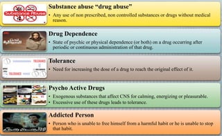 Substance abuse “drug abuse”
• Any use of non prescribed, non controlled substances or drugs without medical
reason.
Drug Dependence
• State of psychic or physical dependence (or both) on a drug occurring after
periodic or continuous administration of that drug.
Tolerance
• Need for increasing the dose of a drug to reach the original effect of it.
Psycho Active Drugs
• Exogenous substances that affect CNS for calming, energizing or pleasurable.
• Excessive use of these drugs leads to tolerance.
Addicted Person
• Person who is unable to free himself from a harmful habit or he is unable to stop
that habit.
 