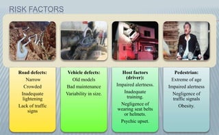 RISK FACTORS
Road defects:
Narrow
Crowded
Inadequate
lightening
Lack of traffic
signs
Vehicle defects:
Old models
Bad maintenance
Variability in size.
Host factors
(driver):
Impaired alertness.
Inadequate
training.
Negligence of
wearing seat belts
or helmets.
Psychic upset.
Pedestrian:
Extreme of age
Impaired alertness
Negligence of
traffic signals
Obesity.
 
