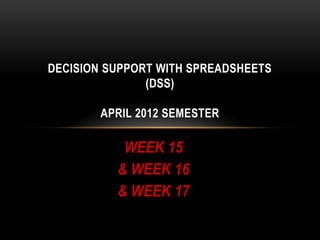 DECISION SUPPORT WITH SPREADSHEETS
               (DSS)

        APRIL 2012 SEMESTER

           WEEK 15
          & WEEK 16
          & WEEK 17
 