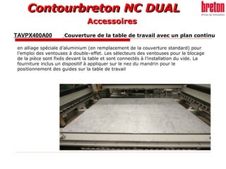 Contourbreton NC DUALContourbreton NC DUAL
TAVPX400A00 Couverture de la table de travail avec un plan continu
en alliage spéciale d’aluminium (en remplacement de la couverture standard) pour
l’emploi des ventouses à double–effet. Les sélecteurs des ventouses pour le blocage
de la pièce sont fixés devant la table et sont connectés à l’installation du vide. La
fourniture inclus un dispositif à appliquer sur le nez du mandrin pour le
positionnement des guides sur la table de travail
AccessoiresAccessoires
 