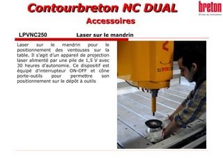 Contourbreton NC DUALContourbreton NC DUAL
LPVNC250 Laser sur le mandrin
Laser sur le mandrin pour le
positionnement des ventouses sur la
table. Il s’agit d’un appareil de projection
laser alimenté par une pile de 1,5 V avec
30 heures d’autonomie. Ce dispositif est
équipé d’interrupteur ON-OFF et cône
porte-outils pour permettre son
positionnement sur le dépôt à outils
AccessoiresAccessoires
 