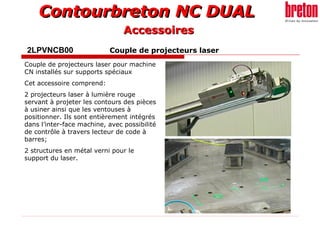 Contourbreton NC DUALContourbreton NC DUAL
2LPVNCB00 Couple de projecteurs laser
Couple de projecteurs laser pour machine
CN installés sur supports spéciaux
Cet accessoire comprend:
2 projecteurs laser à lumière rouge
servant à projeter les contours des pièces
à usiner ainsi que les ventouses à
positionner. Ils sont entièrement intégrés
dans l’inter-face machine, avec possibilité
de contrôle à travers lecteur de code à
barres;
2 structures en métal verni pour le
support du laser.
AccessoiresAccessoires
 