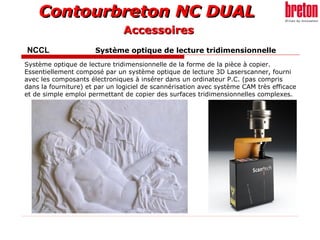Contourbreton NC DUALContourbreton NC DUAL
NCCL Système optique de lecture tridimensionnelle
Système optique de lecture tridimensionnelle de la forme de la pièce à copier.
Essentiellement composé par un système optique de lecture 3D Laserscanner, fourni
avec les composants électroniques à insérer dans un ordinateur P.C. (pas compris
dans la fourniture) et par un logiciel de scannérisation avec système CAM très efficace
et de simple emploi permettant de copier des surfaces tridimensionnelles complexes.
AccessoiresAccessoires
 