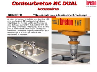 Contourbreton NC DUALContourbreton NC DUAL
NC0709TFR Tête spéciale pour adoucissement/polissage
de plans horizontaux et inclinés avec diamètre 130
mm, précharge de 30 kg et équipée d'attelage
magnétique des meules. La tête est fournie avec
cône de fixage au mandrin du type HSK-B80. Elle
peut être positionnée à l'intérieur du dépôt à outils
pour le prélèvement automatique. Elle requiert
l'emploi de l'accessoire "logiciel paramétrique pour
le décaissage et le polissage des surfaces
horizontales et inclinées".
AccessoiresAccessoires
 