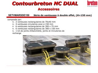 Contourbreton NC DUALContourbreton NC DUAL
SETVMARSDE150 Série de ventouses à double effet, (H=150 mm)
composée par:
n. 2 ventouses rectangulaires de 70x40 mm
n. 4 ventouses circulaires avec ø 150 mm
n 6 ventouses rectangulaires de 300 x 75 mm
n. 6 ventouses rectangulaires de 300 x 150 mm
n. 1 kit de joints d'étanchéité, joints et minuteries de
rechange
AccessoiresAccessoires
 