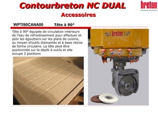 Contourbreton NC DUALContourbreton NC DUAL
WPTI90CANA00 Tête à 90°
Tête à 90° équipée de circulation intérieure
de l’eau de refroidissement pour effectuer et
polir les égouttoirs sur les plans de cuisine,
au moyen d’outils diamantés et à base résine
de forme circulaire. La tête peut être
positionnée sur le dépôt à outils et elle
occupe 2 positions
AccessoiresAccessoires
 