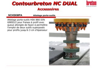 Contourbreton NC DUALContourbreton NC DUAL
NCHSKMPA Attelage porte-outils
Attelage porte-outils HSK B80 DIN
69893/2 pour fraises à profil avec
queue allongée de façon à permettre
l’emploi de deux outils superposés
pour profils jusqu’à 3 cm d’épaisseur
AccessoiresAccessoires
 