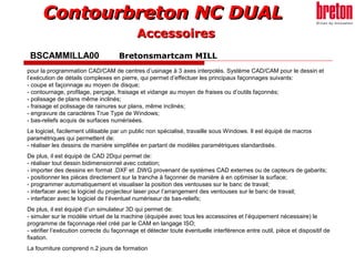 Contourbreton NC DUALContourbreton NC DUAL
BSCAMMILLA00 Bretonsmartcam MILL
pour la programmation CAD/CAM de centres d’usinage à 3 axes interpolés. Système CAD/CAM pour le dessin et
l’exécution de détails complexes en pierre, qui permet d’effectuer les principaux façonnages suivants:
- coupe et façonnage au moyen de disque;
- contournage, profilage, perçage, fraisage et vidange au moyen de fraises ou d’outils façonnés;
- polissage de plans même inclinés;
- fraisage et polissage de rainures sur plans, même inclinés;
- engravure de caractères True Type de Windows;
- bas-reliefs acquis de surfaces numérisées.
Le logiciel, facilement utilisable par un public non spécialisé, travaille sous Windows. Il est équipé de macros
paramétriques qui permettent de:
- réaliser les dessins de manière simplifiée en partant de modèles paramétriques standardisés.
De plus, il est équipé de CAD 2Dqui permet de:
- réaliser tout dessin bidimensionnel avec cotation;
- importer des dessins en format .DXF et .DWG provenant de systèmes CAD externes ou de capteurs de gabarits;
- positionner les pièces directement sur la tranche à façonner de manière à en optimiser la surface;
- programmer automatiquement et visualiser la position des ventouses sur le banc de travail;
- interfacer avec le logiciel du projecteur laser pour l’arrangement des ventouses sur le banc de travail;
- interfacer avec le logiciel de l’éventuel numériseur de bas-reliefs;
De plus, il est équipé d’un simulateur 3D qui permet de:
- simuler sur le modèle virtuel de la machine (équipée avec tous les accessoires et l’équipement nécessaire) le
programme de façonnage réel créé par le CAM en langage ISO;
- vérifier l’exécution correcte du façonnage et détecter toute éventuelle interférence entre outil, pièce et dispositif de
fixation.
La fourniture comprend n.2 jours de formation
AccessoiresAccessoires
 