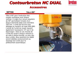 Contourbreton NC DUALContourbreton NC DUAL
WPTI90 Tête à 90°
Tête à 90° pour l’exécution des
coupes rectilignes avec disque
vertical. Il s'agit d'un renvoi angulaire
de 90° permettant l'emploi d'un
disque diamanté plate avec diamètre
250 mm. L'unité est fournie avec
attelage au mandrin du type HSK-B80.
L'achat de l'unité de coupe requiert
également l'accessoire «4° axe C de
façonnage». Dans le cas d'achat de
l'unité de coupe à disque vertical ou
de celle à disque bombé, ou bien des
deux unités, deux positions du dépôt
seront dédiées exclusivement au
stockage de l'unité pour le
prélèvement automatique
AccessoiresAccessoires
 