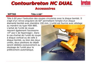 Contourbreton NC DUALContourbreton NC DUAL
WPTI60 Tête à 60°
Tête à 60 pour l’exécution des coupes circulaires avec le disque bombé. Il
s'agit d'un renvoi angulaire de 60° permettant l'emploi d'un disque
diamanté bombé avec diamètre 190 mm. L'unité est fournie avec attelage
au mandrin du type HSK-B80.
L'achat de l'unité de coupe
requiert également l'accessoire
«4° axe C de façonnage». Dans
le cas d'achat de l'unité de coupe
à disque vertical ou de celle à
disque bombé, ou bien des deux
unités, deux positions du dépôt
seront dédiées exclusivement au
stockage de l'unité pour le
prélèvement automatique.
AccessoiresAccessoires
 