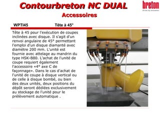 Contourbreton NC DUALContourbreton NC DUAL
WPTI45 Tête à 45°
Tête à 45 pour l’exécution de coupes
inclinées avec disque. Il s'agit d'un
renvoi angulaire de 45° permettant
l'emploi d'un disque diamanté avec
diamètre 200 mm. L'unité est
fournie avec attelage au mandrin du
type HSK-B80. L'achat de l'unité de
coupe requiert également
l'accessoire «4° axe C de
façonnage». Dans le cas d'achat de
l'unité de coupe à disque vertical ou
de celle à disque bombé, ou bien
des deux unités, deux positions du
dépôt seront dédiées exclusivement
au stockage de l'unité pour le
prélèvement automatique .
AccessoiresAccessoires
 