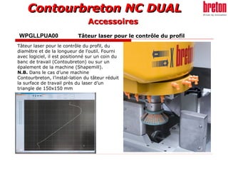 Contourbreton NC DUALContourbreton NC DUAL
WPGLLPUA00 Tâteur laser pour le contrôle du profil
Tâteur laser pour le contrôle du profil, du
diamètre et de la longueur de l'outil. Fourni
avec logiciel, il est positionné sur un coin du
banc de travail (Contoubreton) ou sur un
épalement de la machine (Shapemill).
N.B. Dans le cas d’une machine
Contourbreton, l’instal-lation du tâteur réduit
la surface de travail près du laser d’un
triangle de 150x150 mm
AccessoiresAccessoires
 