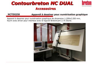 Contourbreton NC DUALContourbreton NC DUAL
NCTDG250 Appareil à dessiner pour numérisation graphique
Appareil à dessiner pour numérisation graphique de dimension 1.200x2.200 mm,
fourni avec driver pour interface avec le logiciel BretonCam 2.75 Stone.
AccessoiresAccessoires
 