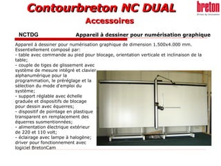 Contourbreton NC DUALContourbreton NC DUAL
NCTDG Appareil à dessiner pour numérisation graphique
Appareil à dessiner pour numérisation graphique de dimension 1.500x4.000 mm.
Essentiellement composé par:
- table avec commande au pied pour blocage, orientation verticale et inclinaison de la
table;
- couple de tiges de glissement avec
système de mesure intégré et clavier
alphanumérique pour la
programmation, le préréglage et la
sélection du mode d'emploi du
système;
- support réglable avec échelle
graduée et dispositifs de blocage
pour dessin avec équerres;
- dispositif de pointage en plastique
transparent en remplacement des
équerres susmentionnées;
- alimentation électrique extérieur
de 220 et 110 volt;
- éclairage avec lampe à halogène;
driver pour fonctionnement avec
logiciel BretonCam
AccessoiresAccessoires
 