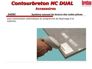 Contourbreton NC DUALContourbreton NC DUAL
SADBC Système manuel de lecture des codes pièces
avec transmission automatique du programme de façonnage à la
machine.
AccessoiresAccessoires
 