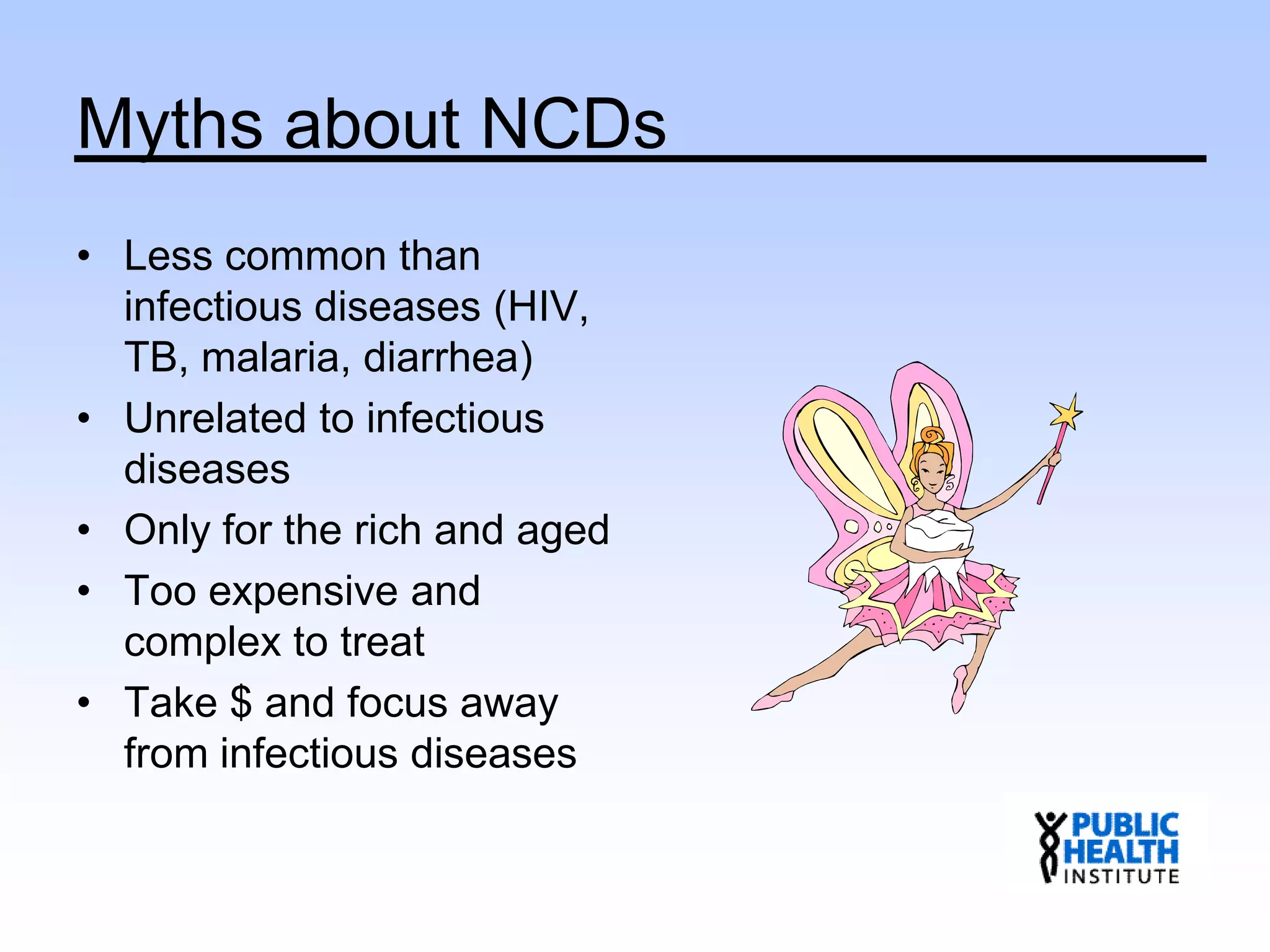 Myths about NCDs
• Less common than
infectious diseases (HIV,
TB, malaria, diarrhea)
• Unrelated to infectious
diseases
• Only for the rich and aged
• Too expensive and
complex to treat
• Take $ and focus away
from infectious diseases
 