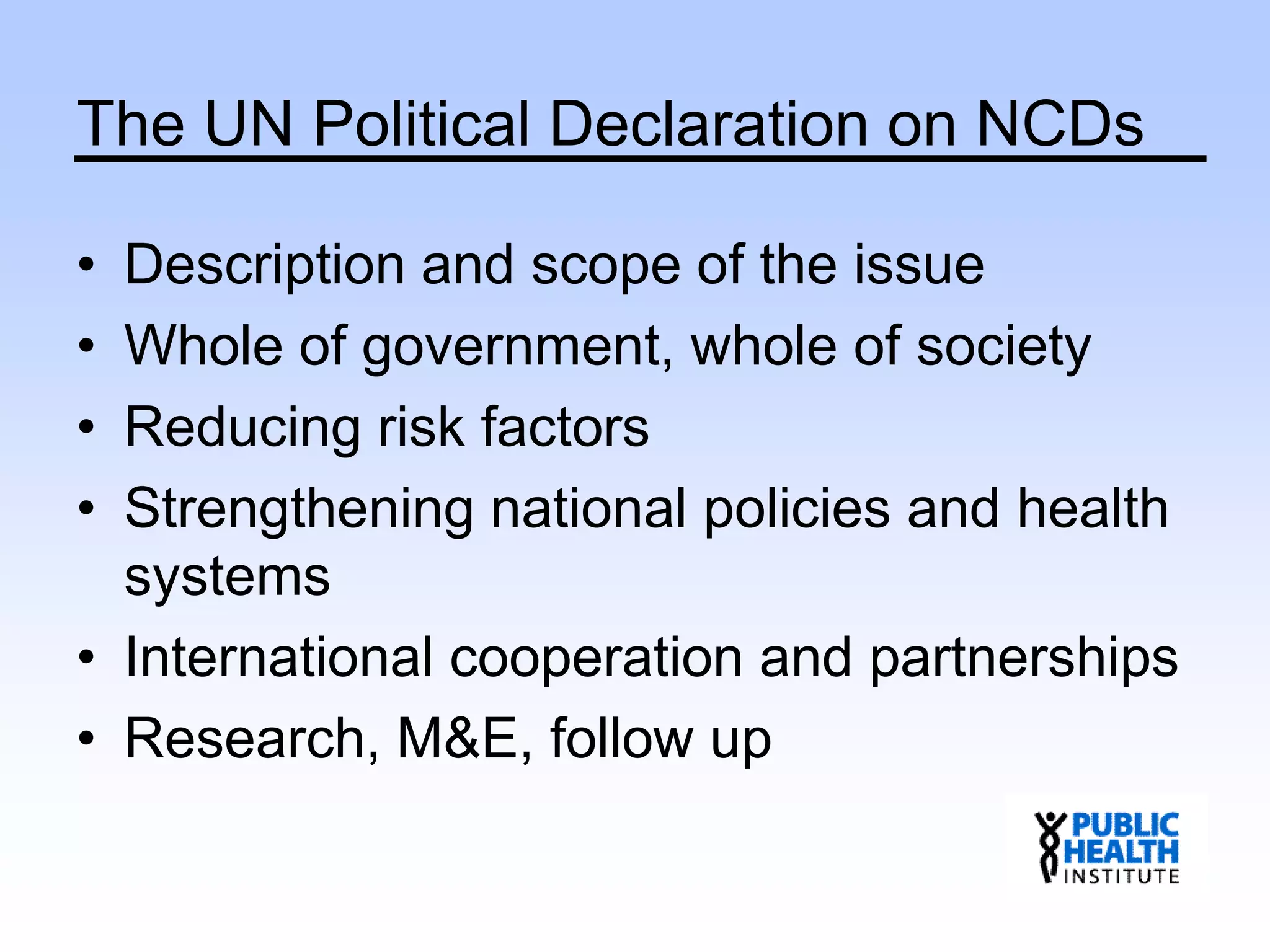 The UN Political Declaration on NCDs
• Description and scope of the issue
• Whole of government, whole of society
• Reducing risk factors
• Strengthening national policies and health
systems
• International cooperation and partnerships
• Research, M&E, follow up
 
