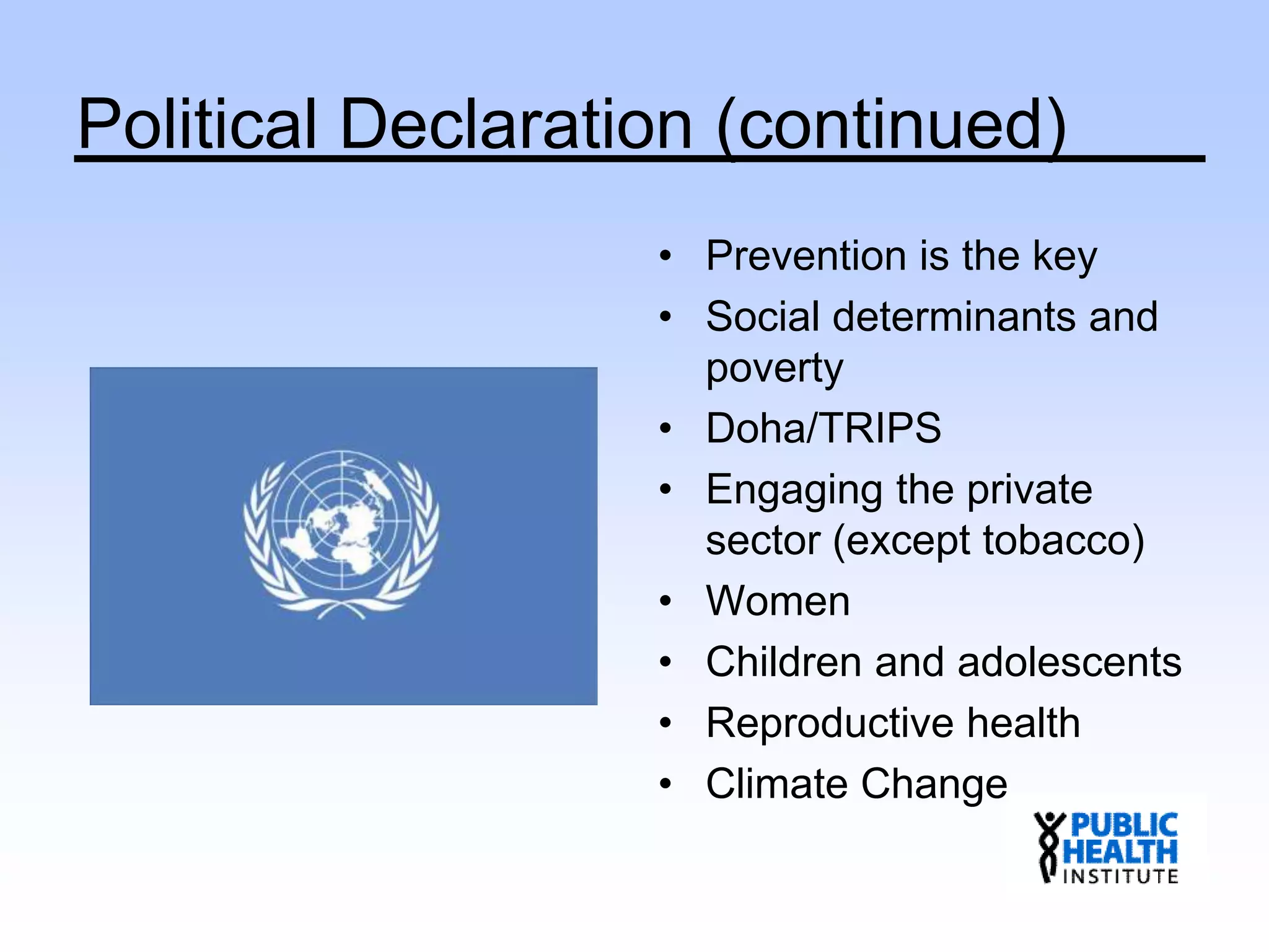 Political Declaration (continued)
• Prevention is the key
• Social determinants and
poverty
• Doha/TRIPS
• Engaging the private
sector (except tobacco)
• Women
• Children and adolescents
• Reproductive health
• Climate Change
 