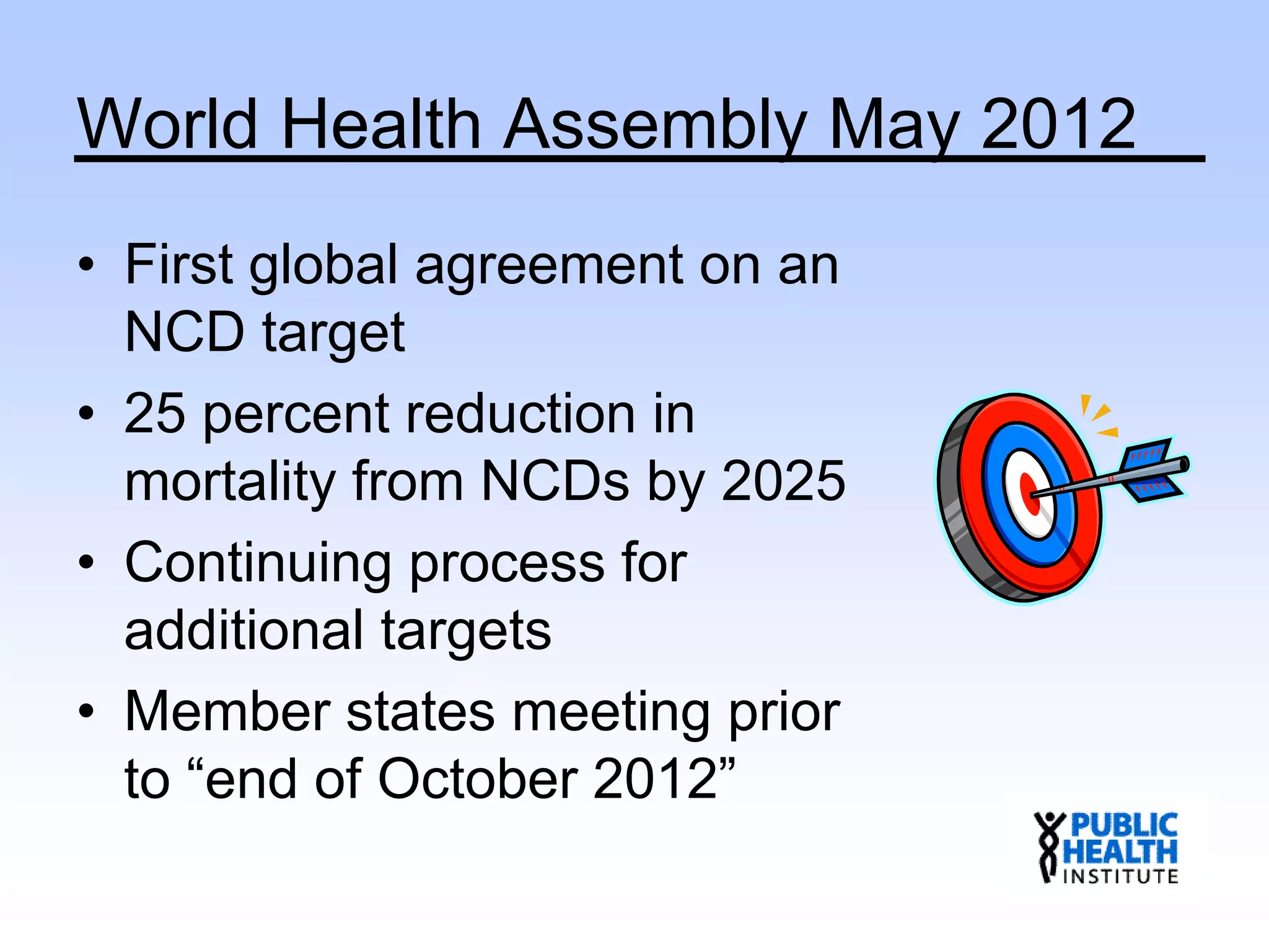 World Health Assembly May 2012
• First global agreement on an
NCD target
• 25 percent reduction in
mortality from NCDs by 2025
• Continuing process for
additional targets
• Member states meeting prior
to “end of October 2012”
 