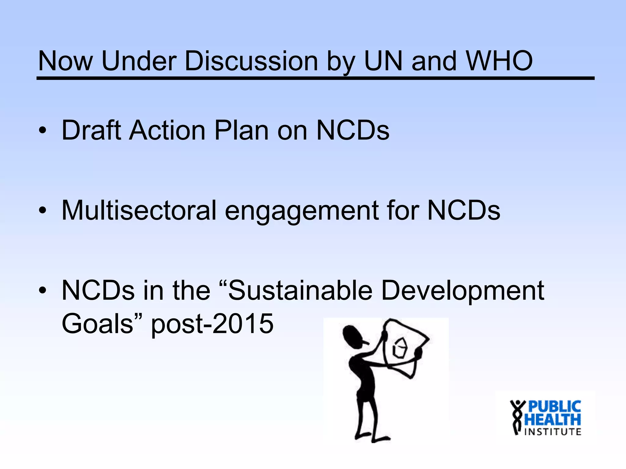 Now Under Discussion by UN and WHO
• Draft Action Plan on NCDs
• Multisectoral engagement for NCDs
• NCDs in the “Sustainable Development
Goals” post-2015
 