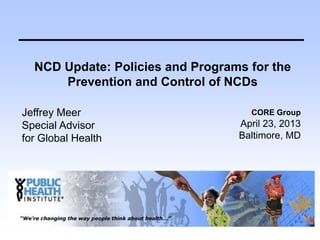 NCD Update: Policies and Programs for the
Prevention and Control of NCDs
Jeffrey Meer
Special Advisor
for Global Health
CORE Group
April 23, 2013
Baltimore, MD
 