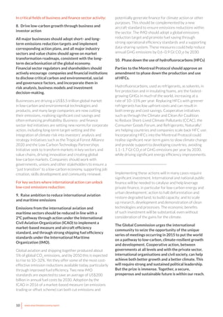 10 www.newclimateeconomy.report
In critical fields of business and finance sector activity:
8. Drive low-carbon growth through business and
investor action
All major businesses should adopt short- and long-
term emissions reduction targets and implement
corresponding action plans, and all major industry
sectors and value chains should agree on market
transformation roadmaps, consistent with the long-
term decarbonisation of the global economy.
Financial sector regulators and shareholders should
actively encourage companies and financial institutions
to disclose critical carbon and environmental, social
and governance factors, and incorporate them in
risk analysis, business models and investment
decision-making.
Businesses are driving a US$5.5 trillion global market
in low-carbon and environmental technologies and
products, and many large companies are now cutting
their emissions, realising significant cost savings and
often enhancing profitability. Business- and finance
sector-led initiatives are setting new norms for corporate
action, including long-term target-setting and the
integration of climate risk into investors’ analysis and
strategy. Initiatives such as the Tropical Forest Alliance
2020 and the Low Carbon Technology Partnerships
Initiative seek to transform markets in key sectors and
value chains, driving innovation and creating global
low-carbon markets. Companies should work with
governments, unions and other stakeholders to ensure a
“just transition” to a low-carbon economy, supporting job
creation, skills development and community renewal.
For key sectors where international action can unlock
low-cost emissions reduction:
9. Raise ambition to reduce international aviation
and maritime emissions
Emissions from the international aviation and
maritime sectors should be reduced in line with a
2°C pathway through action under the International
Civil Aviation Organization (ICAO) to implement a
market-based measure and aircraft efficiency
standard, and through strong shipping fuel efficiency
standards under the International Maritime
Organization (IMO).
Global aviation and shipping together produced about
5% of global CO2
emissions, and by 2050 this is expected
to rise to 10–32%. Yet they offer some of the most cost-
effective emission reductions available today, particularly
through improved fuel efficiency. Two new IMO
standards are expected to save an average of US$200
billion in annual fuel costs by 2030. Adoption by the
ICAO in 2016 of a market-based measure (an emissions
trading or offset scheme) can both cut emissions and
potentially generate finance for climate action or other
purposes. This should be complemented by a new
aircraft standard to ensure emissions reductions within
the sector. The IMO should adopt a global emissions
reduction target and promote fuel saving through
strong operational efficiency standards and a supporting
data-sharing system. These measures could help reduce
annual GHG emissions by 0.6–0.9 Gt CO2
e by 2030.
10. Phase down the use of hydrofluorocarbons (HFCs)
Parties to the Montreal Protocol should approve an
amendment to phase down the production and use
of HFCs.
Hydrofluorocarbons, used as refrigerants, as solvents, in
fire protection and in insulating foams, are the fastest-
growing GHGs in much of the world, increasing at a
rate of 10–15% per year. Replacing HFCs with greener
refrigerants has low upfront costs and can result in
both energy and cost savings. Cooperative initiatives
such as through the Climate and Clean Air Coalition
to Reduce Short-Lived Climate Pollutants (CCAC), the
Consumer Goods Forum, and Refrigerants, Naturally!
are helping countries and companies scale back HFC use.
Incorporating HFCs into the Montreal Protocol could
realise significant near-term gains to slow climate change
and provide support to developing countries, avoiding
1.1–1.7 Gt CO2
e of GHG emissions per year by 2030,
while driving significant energy efficiency improvements.
__________________________________
Implementing these actions will in many cases require
significant investment. International and national public
finance will be needed to catalyse and help leverage
private finance, in particular for low-carbon energy and
urban development; action to halt deforestation and
restore degraded land; to build capacity; and to scale
up research, development and demonstration of clean
technologies and processes. The economic benefits
of such investment will be substantial, even without
consideration of the gains for the climate.
The Global Commission urges the international
community to seize the opportunity of the unique
series of meetings occurring in 2015 to put the world
on a pathway to low-carbon, climate-resilient growth
and development. Cooperative action, between
governments at all levels and with the private sector,
international organisations and civil society, can help
achieve both better growth and a better climate. This
will require strong and sustained political leadership.
But the prize is immense. Together, a secure,
prosperous and sustainable future is within our reach.
 